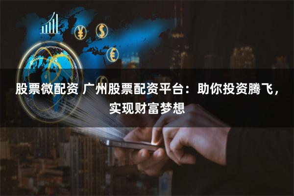 股票微配资 广州股票配资平台：助你投资腾飞，实现财富梦想