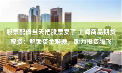 股票配债当天把股票卖了 上海商品期货配资：解锁资金难题，助力投资腾飞